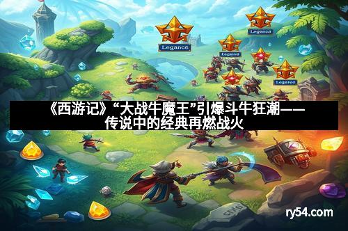 《西游记》“大战牛魔王”引爆斗牛狂潮——传说中的经典再燃战火