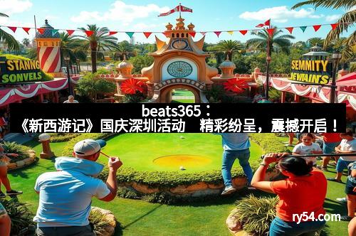 beats365：《新西游记》国庆深圳活动　精彩纷呈，震撼开启！