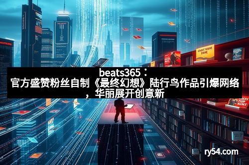 beats365：官方盛赞粉丝自制《最终幻想》陆行鸟作品引爆网络，华丽展开创意新篇章